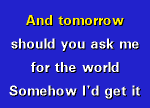 And tomorrow
should you ask me

for the world

Somehow I'd get it