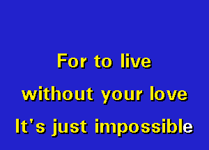 For to live

without your love

It's just impossible