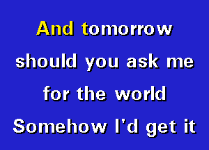 And tomorrow
should you ask me

for the world

Somehow I'd get it