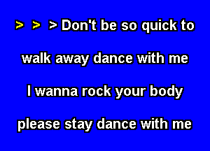 Don't be so quick to
walk away dance with me
I wanna rock your body

please stay dance with me