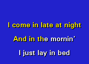 I come in late at night

And in the mornin'

ljust lay in bed