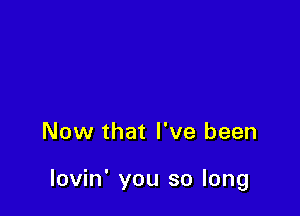 Now that I've been

lovin' you so long