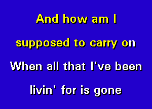 And how am I
supposed to carry on

When all that I've been

livin' for is gone