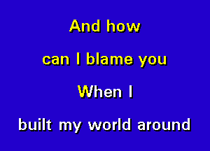 And how

can I blame you

When I

built my world around