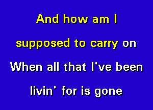 And how am I
supposed to carry on

When all that I've been

livin' for is gone