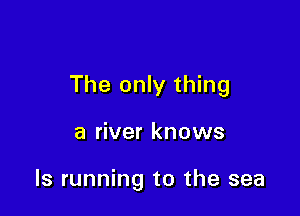 The only thing

a river knows

ls running to the sea