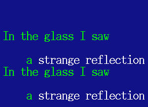 In the glass I saw

a strange reflection
In the glass I saw

a strange reflection