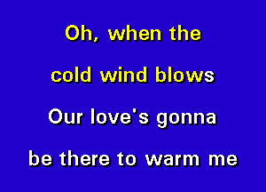 Oh, when the

cold wind blows

Our Iove's gonna

be there to warm me