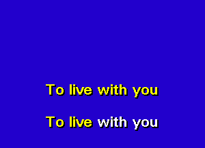 To live with you

To live with you