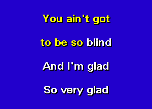 You ain't got

to be so blind
And I'm glad

So very glad