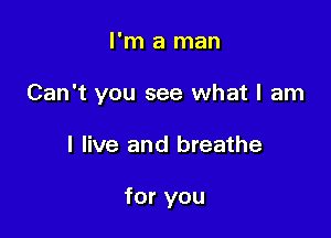 I'm a man

Can't you see what I am

I live and breathe

for you