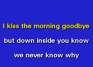 I kiss the morning goodbye

but down inside you know

we never know why