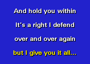 And hold you within
It's a right I defend

over and over again

but I give you it all...