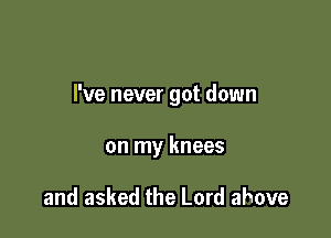 I've never got down

on my knees

and asked the Lord above