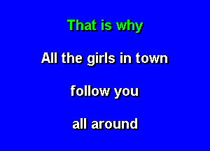 That is why

All the girls in town
follow you

all around