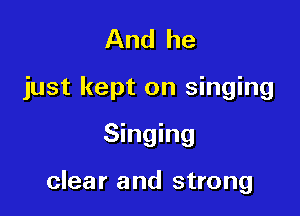 And he
just kept on singing

Singing

clear and strong