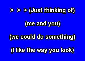 (Just thinking of)

(me and you)

(we could do something)

(I like the way you look)