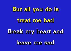 But all you do is

treat me bad

Break my heart and

leave me sad