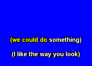 (we could do something)

(I like the way you look)