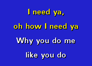 I need ya,

oh how I need ya

Why you do me
like you do