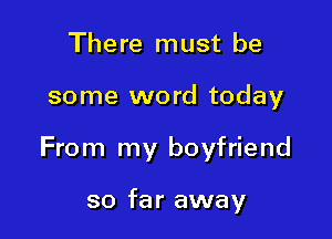 There must be

some word today

From my boyfriend

so far away