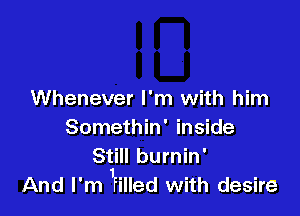 Whenever I'm with him

Somethin' inside

Still burnin'
And I'm 'riued with desire