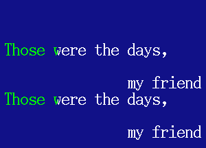 Those were the days,

my friend
Those were the days,

my friend