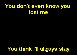 You don't even know you
lost me

You think I'll always stay