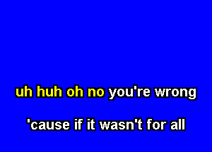uh huh oh no you're wrong

'cause if it wasn't for all