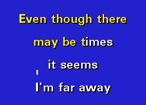 Even though there
may be times

' it seems

I'm far away