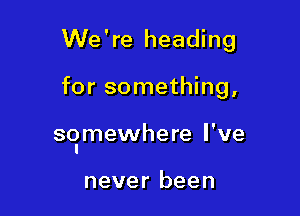 We're heading

for something,

so'mewhere I've

never been