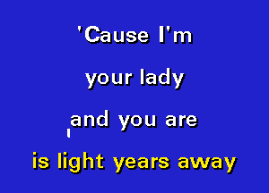 'Cause I'm

your lady

land you are

is light years away