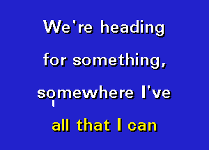 We're heading

for something,

so'mewhere I've

all that I can