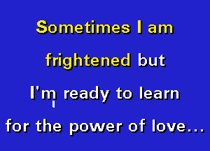 Sometimes I am

frightened but

I'ml ready to learn

for the power of love...