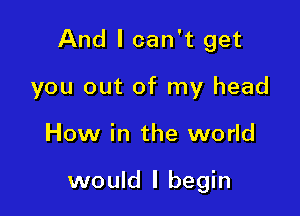 And I can't get

you out of my head
How in the world

would I begin