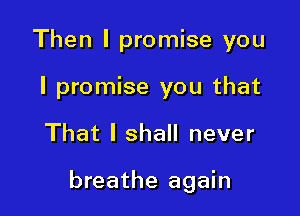 Then I promise you
I promise you that

That I shall never

breathe again