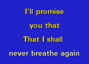 I'll promise
you that
That I shall

never breathe again