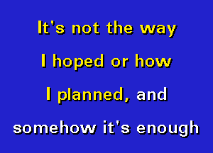 It's not the way
I hoped or how

I planned, and

somehow it's enough