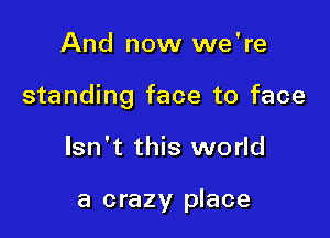 And now we're

standing face to face

Isn't this world

a crazy place