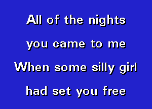 All of the nights

you came to me

When some silly girl

had set you free