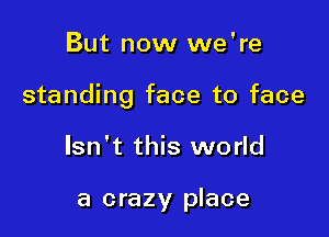 But now we're

standing face to face

Isn't this world

a crazy place