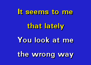 It seems to me
that lately

You look at me

the wrong way