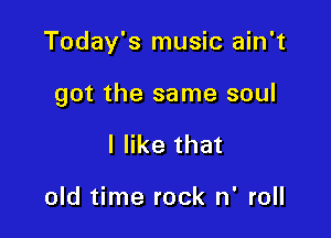 Today's music ain't

got the same soul

I like that

old time rock n' roll