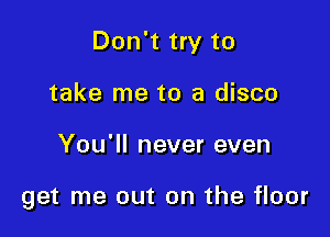 Don't try to

take me to a disco
You'll never even

get me out on the floor