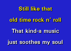 Still like that
old time rock n' roll

That kind-a music

just soothes my soul