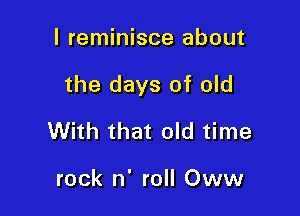 I reminisce about

the days of old

With that old time

rock n' roll Oww