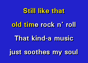 Still like that
old time rock n' roll

That kind-a music

just soothes my soul