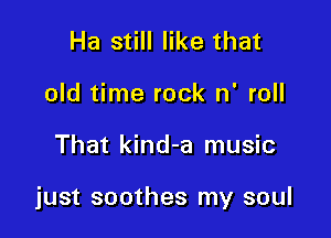 Ha still like that
old time rock n' roll

That kind-a music

just soothes my soul