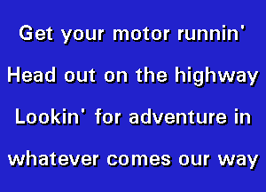 Get your motor runnin'
Head out on the highway
Lookin' for adventure in

whatever comes our way