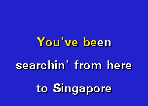You've been

searchin' from here

to Singapore